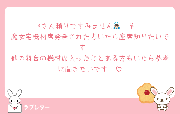 Kさん頼りですみません🙇🏻‍♀️
魔女宅機材席発券された方いたら座席知りたいです🥲
他の舞台の機材席入ったことある方もいたら参考に聞きたいです🥲