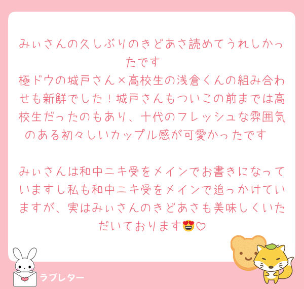 みぃさんの久しぶりのきどあさ読めてうれしかったです☺️
極ドウの城戸さん×高校生の浅倉くんの組み合わせも新鮮でした！城戸さんもついこの前までは高校生だったのもあり、十代のフレッシュな雰囲気のある初々しいカップル感が可愛かったです❤️
みぃさんは和中ニキ受をメインでお書きになっていますし私も和中ニキ受をメインで追っかけていますが、実はみぃさんのきどあさも美味しくいただいております😍