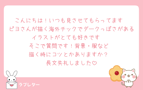 こんにちは！いつも見させてもらってます
ピヨさんが描く海外チックでダークっぽさがあるイラストがとても好きです🫰
そこで質問です！背景・服など
描く時にコツとかありますか？
長文失礼しました