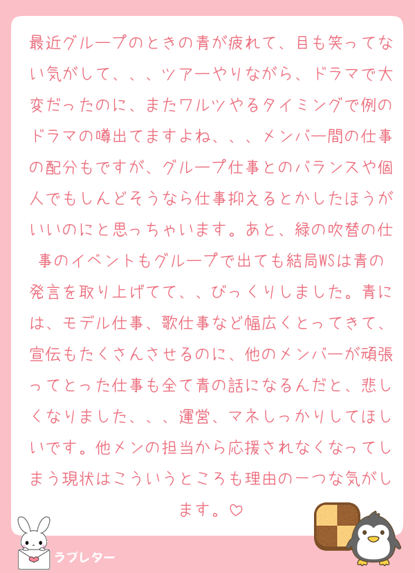 最近グループのときの青が疲れて、目も笑ってない気がして、、、ツアーやりながら、ドラマで大変だったのに、またワルツやるタイミングで例のドラマの噂出てますよね、、、メンバー間の仕事の配分もですが、グループ仕事とのバランスや個人でもしんどそうなら仕事抑えるとかしたほうがいいのにと思っちゃいます。あと、緑の吹替の仕事のイベントもグループで出ても結局WSは青の発言を取り上げてて、、びっくりしました。青には、モデル仕事、歌仕事など幅広くとってきて、宣伝もたくさんさせるのに、他のメンバーが頑張ってとった仕事も全て青の話になるんだと、悲しくなりました、、、運営、マネしっかりしてほしいです。他メンの担当から応援されなくなってしまう現状はこういうところも理由の一つな気がします。