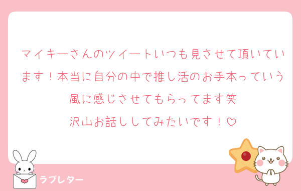 マイキーさんのツイートいつも見させて頂いています！本当に自分の中で推し活のお手本っていう風に感じさせてもらってます笑
沢山お話ししてみたいです！