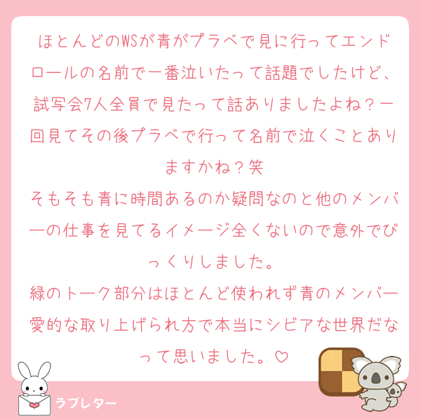 ほとんどのWSが青がプラベで見に行ってエンドロールの名前で一番泣いたって話題でしたけど、試写会7人全員で見たって話ありましたよね？一回見てその後プラベで行って名前で泣くことありますかね？笑
そもそも青に時間あるのか疑問なのと他のメンバーの仕事を見てるイメージ全くないので意外でびっくりしました。
緑のトーク部分はほとんど使われず青のメンバー愛的な取り上げられ方で本当にシビアな世界だなって思いました。