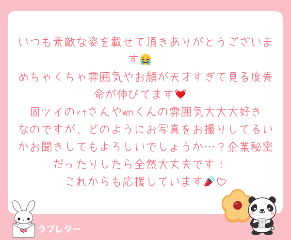 いつも素敵な姿を載せて頂きありがとうございます😭
めちゃくちゃ雰囲気やお顔が天才すぎて見る度寿命が伸びてます💓
固ツイのrtさんやwnくんの雰囲気大大大好きなのですが、どのようにお写真をお撮りしてるいかお聞きしてもよろしいでしょうか…？企業秘密だったりしたら全然大丈夫です！
これからも応援しています📣