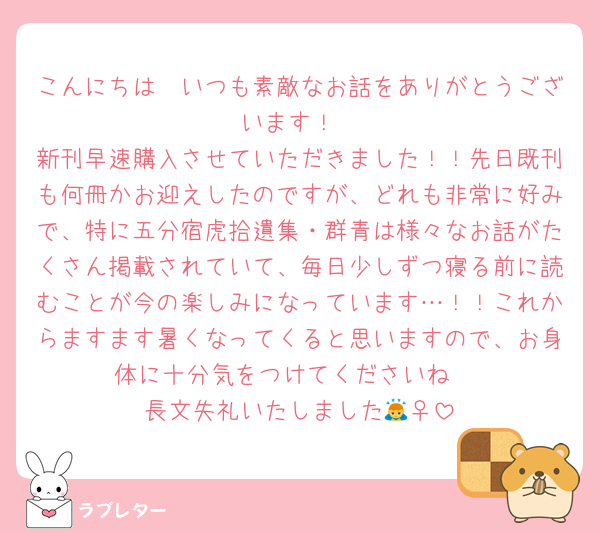 こんにちは〜いつも素敵なお話をありがとうございます！
新刊早速購入させていただきました！！先日既刊も何冊かお迎えしたのですが、どれも非常に好みで、特に五分宿虎拾遺集・群青は様々なお話がたくさん掲載されていて、毎日少しずつ寝る前に読むことが今の楽しみになっています…！！これからますます暑くなってくると思いますので、お身体に十分気をつけてくださいね☺️
長文失礼いたしました🙇‍♀️