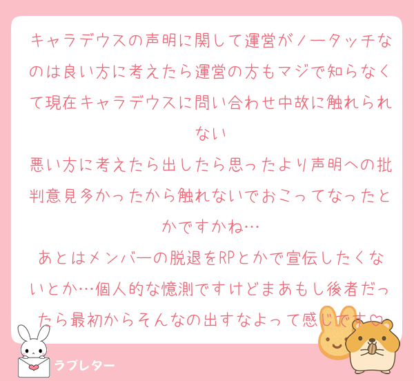 キャラデウスの声明に関して運営がノータッチなのは良い方に考えたら運営の方もマジで知らなくて現在キャラデウスに問い合わせ中故に触れられない
悪い方に考えたら出したら思ったより声明への批判意見多かったから触れないでおこってなったとかですかね…
あとはメンバーの脱退をRPとかで宣伝したくないとか…個人的な憶測ですけどまあもし後者だったら最初からそんなの出すなよって感じです