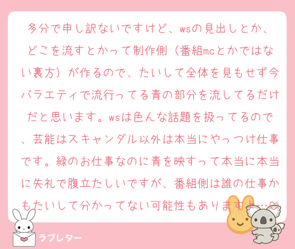 多分で申し訳ないですけど、wsの見出しとか、どこを流すとかって制作側（番組mcとかではない裏方）が作るので、たいして全体を見もせず今バラエティで流行ってる青の部分を流してるだけだと思います。wsは色んな話題を扱ってるので、芸能はスキャンダル以外は本当にやっつけ仕事です。緑のお仕事なのに青を映すって本当に本当に失礼で腹立たしいですが、番組側は誰の仕事かもたいして分かってない可能性もありますよ…