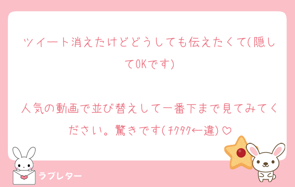 ツイート消えたけどどうしても伝えたくて(隠してOKです)

人気の動画で並び替えして一番下まで見てみてください。驚きです(ﾁｸﾀｸ←違)