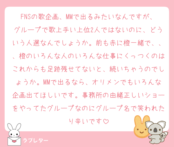 FNSの歌企画、MMで出るみたいなんですが、グループで歌上手い上位2人ではないのに、どういう人選なんでしょうか。前も赤に橙一緒で、、、橙のいろんな人のいろんな仕事にくっつくのはこれからも足跡残せてないと、続いちゃうのでしょうか。MMで出るなら、オリメンでもいろんな企画出てほしいです。事務所の由緒正しいショーをやってたグループなのにグループ名で笑われたり辛いです