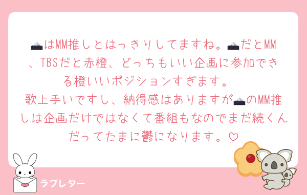 🗻はMM推しとはっきりしてますね。🗻だとMM、TBSだと赤橙、どっちもいい企画に参加できる橙いいポジションすぎます。
歌上手いですし、納得感はありますが🗻のMM推しは企画だけではなくて番組もなのでまだ続くんだってたまに鬱になります。