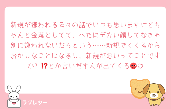 新規が嫌われる云々の話でいつも思いますけどちゃんと金落としてて、へたにデカい顔してなきゃ別に嫌われないだろという……新規でくくるからおかしなことになるし、新規が悪いってことですか⁉️😡とか言いだす人が出てくる😔
