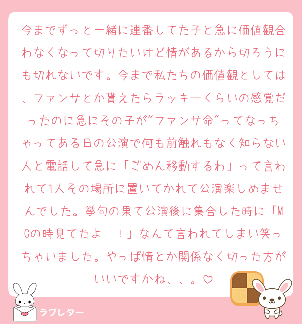 今までずっと一緒に連番してた子と急に価値観合わなくなって切りたいけど情があるから切ろうにも切れないです。今まで私たちの価値観としては、ファンサとか貰えたらラッキーくらいの感覚だったのに急にその子が"ファンサ命"ってなっちゃってある日の公演で何も前触れもなく知らない人と電話して急に「ごめん移動するわ」って言われて1人その場所に置いてかれて公演楽しめませんでした。挙句の果て公演後に集合した時に「MCの時見てたよ〜！」なんて言われてしまい笑っちゃいました。やっぱ情とか関係なく切った方がいいですかね、、。