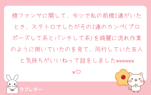 橙ファンサに関して、今ツで私の前橙2連がいたとき、スタトロでしたがその2連のカンペ(プロポーズして系とパンチして系)を綺麗に流れ作業のように捌いていたのを見て、同行していた友人と気持ちがいいねって話をしましたwwwwwww