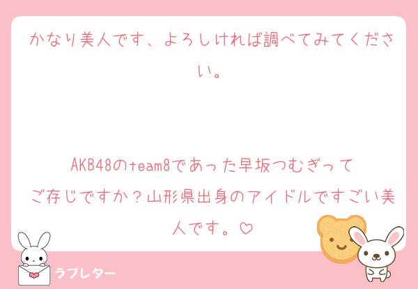 かなり美人です、よろしければ調べてみてください。


AKB48のteam8であった早坂つむぎってご存じですか？山形県出身のアイドルですごい美人です。