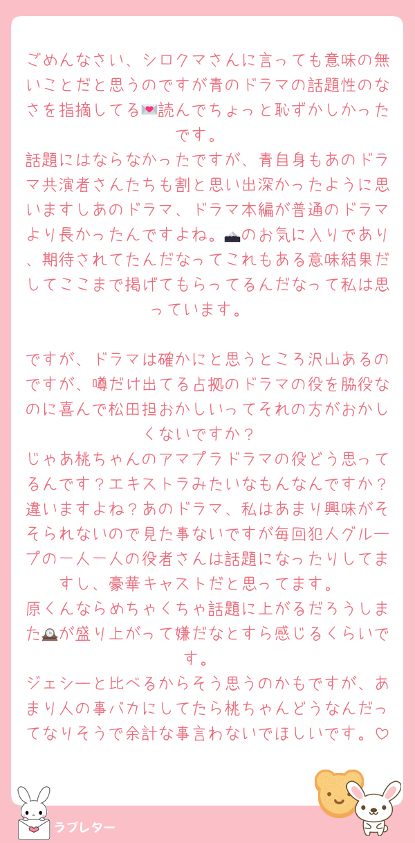 ごめんなさい、シロクマさんに言っても意味の無いことだと思うのですが青のドラマの話題性のなさを指摘してる💌読んでちょっと恥ずかしかったです。
話題にはならなかったですが、青自身もあのドラマ共演者さんたちも割と思い出深かったように思いますしあのドラマ、ドラマ本編が普通のドラマより長かったんですよね。🗻のお気に入りであり、期待されてたんだなってこれもある意味結果だしてここまで掲げてもらってるんだなって私は思っています。

ですが、ドラマは確かにと思うところ沢山あるのですが、噂だけ出てる占拠のドラマの役を脇役なのに喜んで松田担おかしいってそれの方がおかしくないですか？
じゃあ桃ちゃんのアマプラドラマの役どう思ってるんです？エキストラみたいなもんなんですか？違いますよね？あのドラマ、私はあまり興味がそそられないので見た事ないですが毎回犯人グループの一人一人の役者さんは話題になったりしてますし、豪華キャストだと思ってます。
原くんならめちゃくちゃ話題に上がるだろうしまた🕰が盛り上がって嫌だなとすら感じるくらいです。
ジェシーと比べるからそう思うのかもですが、あまり人の事バカにしてたら桃ちゃんどうなんだってなりそうで余計な事言わないでほしいです。
