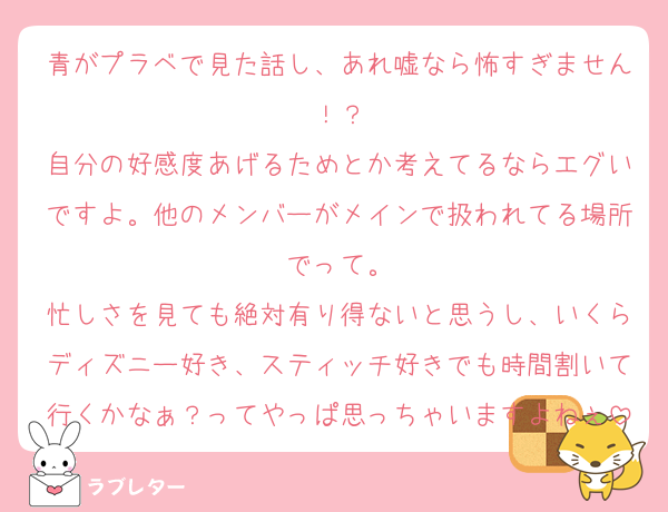 青がプラベで見た話し、あれ嘘なら怖すぎません！？
自分の好感度あげるためとか考えてるならエグいですよ。他のメンバーがメインで扱われてる場所でって。
忙しさを見ても絶対有り得ないと思うし、いくらディズニー好き、スティッチ好きでも時間割いて行くかなぁ？ってやっぱ思っちゃいますよねぇ