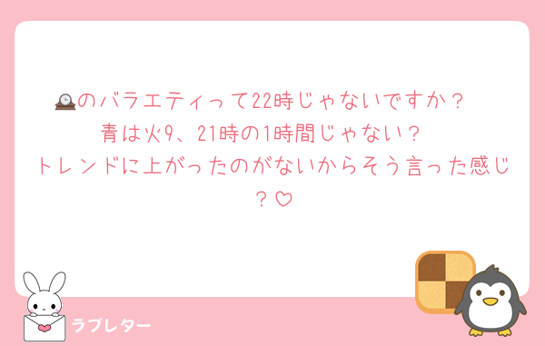 🕰のバラエティって22時じゃないですか？
青は火9、21時の1時間じゃない？
トレンドに上がったのがないからそう言った感じ？