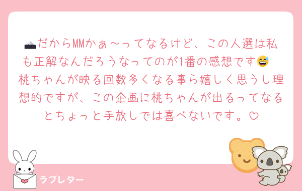 🗻だからMMかぁ～ってなるけど、この人選は私も正解なんだろうなってのが1番の感想です😅
桃ちゃんが映る回数多くなる事ら嬉しく思うし理想的ですが、この企画に桃ちゃんが出るってなるとちょっと手放しでは喜べないです。
