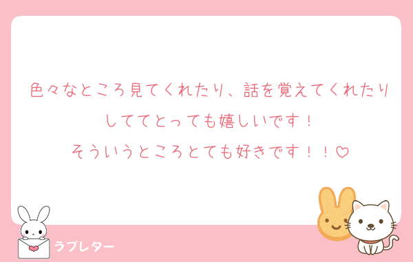 色々なところ見てくれたり、話を覚えてくれたりしててとっても嬉しいです！
そういうところとても好きです！！