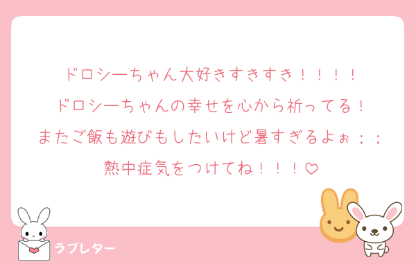 ドロシーちゃん大好きすきすき！！！！
ドロシーちゃんの幸せを心から祈ってる！
またご飯も遊びもしたいけど暑すぎるよぉ；；
熱中症気をつけてね！！！