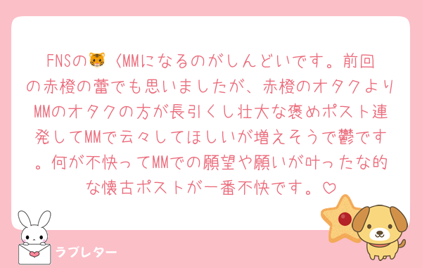 FNSの🐯〈MMになるのがしんどいです。前回の赤橙の蕾でも思いましたが、赤橙のオタクよりMMのオタクの方が長引くし壮大な褒めポスト連発してMMで云々してほしいが増えそうで鬱です。何が不快ってMMでの願望や願いが叶ったな的な懐古ポストが一番不快です。