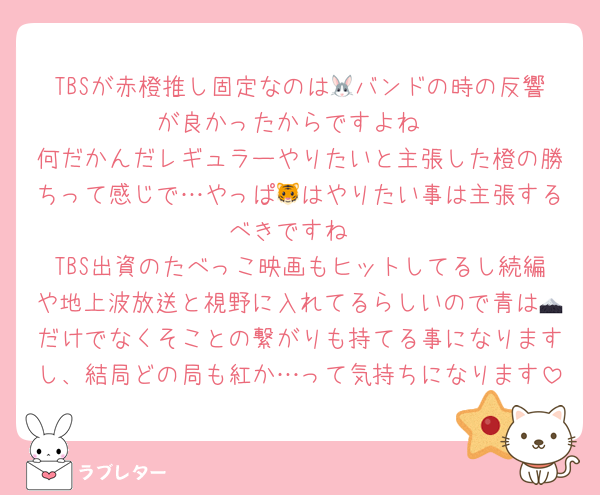 TBSが赤橙推し固定なのは🐰バンドの時の反響が良かったからですよね
何だかんだレギュラーやりたいと主張した橙の勝ちって感じで…やっぱ🐯はやりたい事は主張するべきですね
TBS出資のたべっこ映画もヒットしてるし続編や地上波放送と視野に入れてるらしいので青は🗻だけでなくそことの繋がりも持てる事になりますし、結局どの局も紅か…って気持ちになります