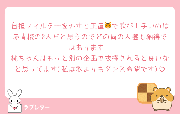 自担フィルターを外すと正直🐯で歌が上手いのは赤青橙の3人だと思うのでどの局の人選も納得ではあります
桃ちゃんはもっと別の企画で抜擢されると良いなと思ってます(私は歌よりもダンス希望です)