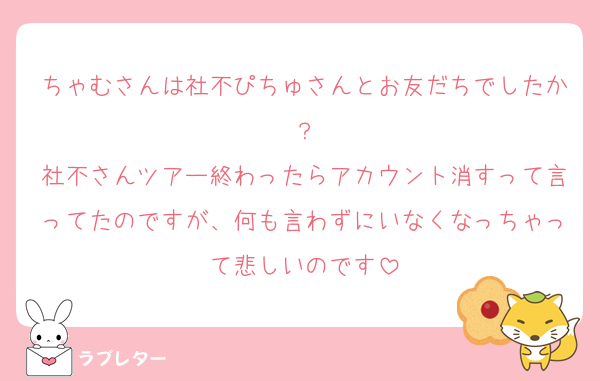 ちゃむさんは社不ぴちゅさんとお友だちでしたか？
社不さんツアー終わったらアカウント消すって言ってたのですが、何も言わずにいなくなっちゃって悲しいのです