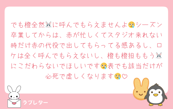 でも橙全然🐰に呼んでもらえませんよ😢シーズン卒業してからは、赤が忙しくてスタジオ来れない時だけ赤の代役で出してもらってる感あるし、ロケは全く呼んでもらえないし、橙も橙担ももう🐰にこだわらないでほしいです😢表でも該当だけが必死で虚しくなります😢