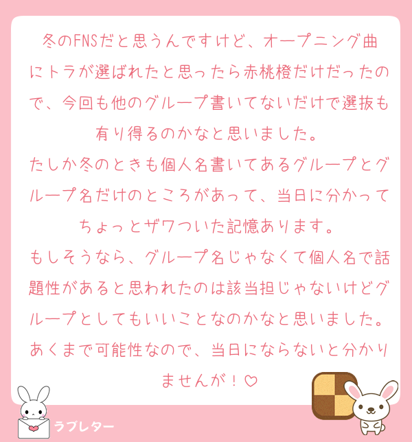 冬のFNSだと思うんですけど、オープニング曲にトラが選ばれたと思ったら赤桃橙だけだったので、今回も他のグループ書いてないだけで選抜も有り得るのかなと思いました。
たしか冬のときも個人名書いてあるグループとグループ名だけのところがあって、当日に分かってちょっとザワついた記憶あります。
もしそうなら、グループ名じゃなくて個人名で話題性があると思われたのは該当担じゃないけどグループとしてもいいことなのかなと思いました。あくまで可能性なので、当日にならないと分かりませんが！