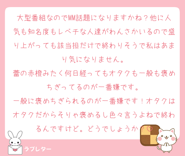 大型番組なのでMM話題になりますかね？他に人気も知名度もレベチな人達がわんさかいるので盛り上がっても該当担だけで終わりそうで私はあまり気になりません。
蕾の赤橙みたく何日経ってもオタクも一般も褒めちぎってるのが一番嫌です。
一般に褒めちぎられるのが一番嫌です！オタクはオタクだからそりゃ褒めるし色々言うよねで終わるんですけど。どうでしょうか？