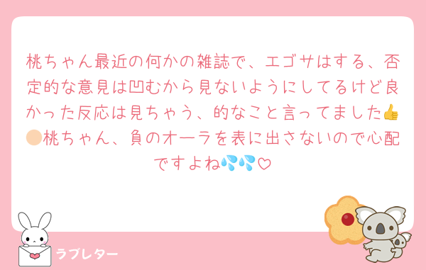 桃ちゃん最近の何かの雑誌で、エゴサはする、否定的な意見は凹むから見ないようにしてるけど良かった反応は見ちゃう、的なこと言ってました👍🏻桃ちゃん、負のオーラを表に出さないので心配ですよね💦💦