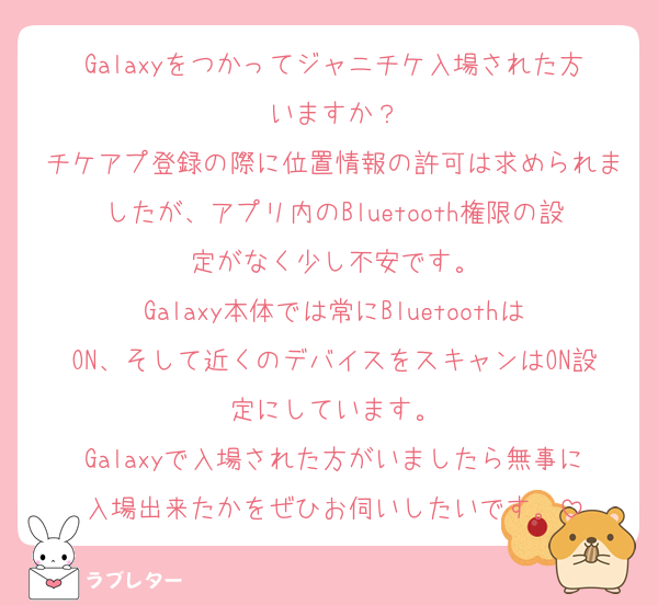 Galaxyをつかってジャニチケ入場された方いますか？
チケアプ登録の際に位置情報の許可は求められましたが、アプリ内のBluetooth権限の設定がなく少し不安です。
Galaxy本体では常にBluetoothはON、そして近くのデバイスをスキャンはON設定にしています。
Galaxyで入場された方がいましたら無事に入場出来たかをぜひお伺いしたいです。