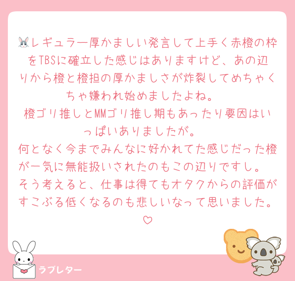 🐰レギュラー厚かましい発言して上手く赤橙の枠をTBSに確立した感じはありますけど、あの辺りから橙と橙担の厚かましさが炸裂してめちゃくちゃ嫌われ始めましたよね。
橙ゴリ推しとMMゴリ推し期もあったり要因はいっぱいありましたが。
何となく今までみんなに好かれてた感じだった橙が一気に無能扱いされたのもこの辺りですし。
そう考えると、仕事は得てもオタクからの評価がすこぶる低くなるのも悲しいなって思いました。