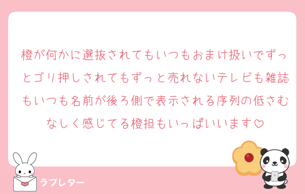 橙が何かに選抜されてもいつもおまけ扱いでずっとゴリ押しされてもずっと売れないテレビも雑誌もいつも名前が後ろ側で表示される序列の低さむなしく感じてる橙担もいっぱいいます