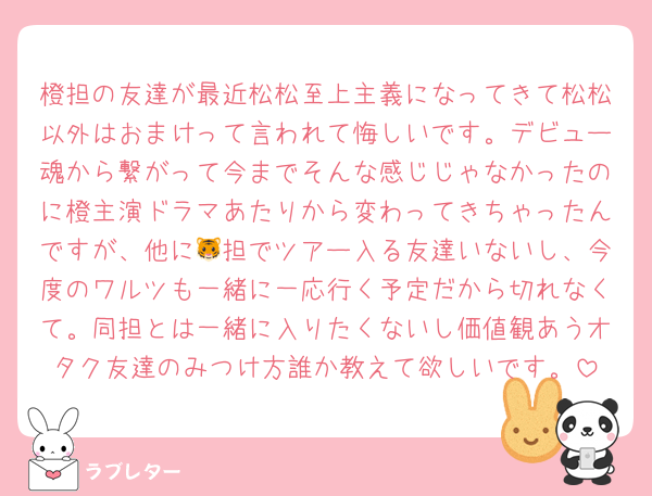 橙担の友達が最近松松至上主義になってきて松松以外はおまけって言われて悔しいです。デビュー魂から繋がって今までそんな感じじゃなかったのに橙主演ドラマあたりから変わってきちゃったんですが、他に🐯担でツアー入る友達いないし、今度のワルツも一緒に一応行く予定だから切れなくて。同担とは一緒に入りたくないし価値観あうオタク友達のみつけ方誰か教えて欲しいです。