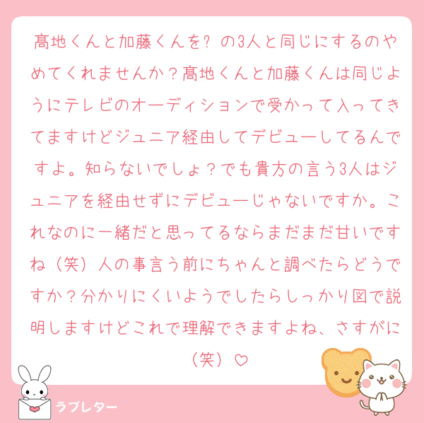 髙地くんと加藤くんを⏰の3人と同じにするのやめてくれませんか？髙地くんと加藤くんは同じようにテレビのオーディションで受かって入ってきてますけどジュニア経由してデビューしてるんですよ。知らないでしょ？でも貴方の言う3人はジュニアを経由せずにデビューじゃないですか。これなのに一緒だと思ってるならまだまだ甘いですね（笑）人の事言う前にちゃんと調べたらどうですか？分かりにくいようでしたらしっかり図で説明しますけどこれで理解できますよね、さすがに（笑）