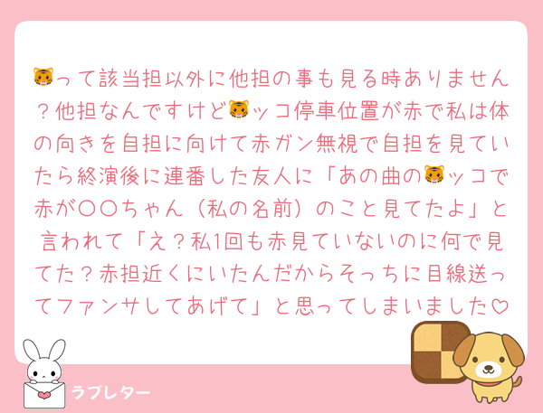 🐯って該当担以外に他担の事も見る時ありません？他担なんですけど🐯ッコ停車位置が赤で私は体の向きを自担に向けて赤ガン無視で自担を見ていたら終演後に連番した友人に「あの曲の🐯ッコで赤が〇〇ちゃん（私の名前）のこと見てたよ」と言われて「え？私1回も赤見ていないのに何で見てた？赤担近くにいたんだからそっちに目線送ってファンサしてあげて」と思ってしまいました