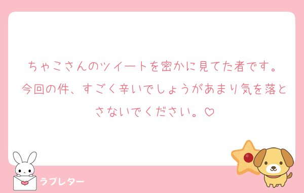 ちゃこさんのツイートを密かに見てた者です。
今回の件、すごく辛いでしょうがあまり気を落とさないでください。