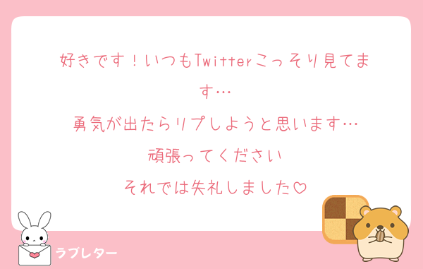 好きです！いつもTwitterこっそり見てます…
勇気が出たらリプしようと思います…
頑張ってください
それでは失礼しました