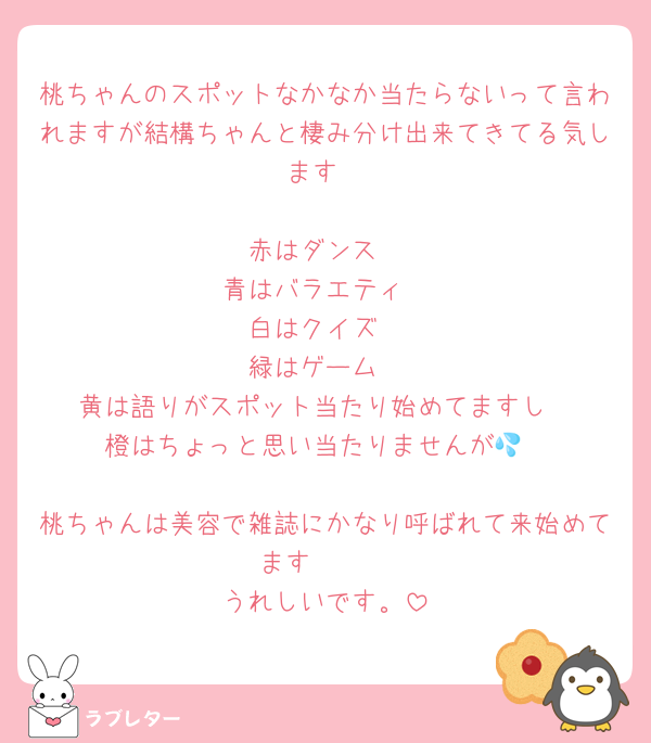 桃ちゃんのスポットなかなか当たらないって言われますが結構ちゃんと棲み分け出来てきてる気します

赤はダンス
青はバラエティ
白はクイズ
緑はゲーム
黄は語りがスポット当たり始めてますし
橙はちょっと思い当たりませんが💦

桃ちゃんは美容で雑誌にかなり呼ばれて来始めてます🥹🩷
うれしいです。