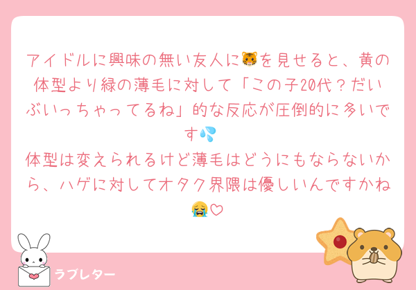 アイドルに興味の無い友人に🐯を見せると、黄の体型より緑の薄毛に対して「この子20代？だいぶいっちゃってるね」的な反応が圧倒的に多いです💦
体型は変えられるけど薄毛はどうにもならないから、ハゲに対してオタク界隈は優しいんですかね😭