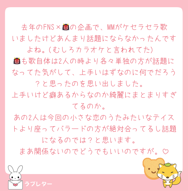 去年のFNS×👹の企画で、MMがケセラセラ歌いましたけどあんまり話題にならなかったんですよね。(むしろカラオケと言われてた)
👹も歌自体は2人の時より各々単独の方が話題になってた気がして、上手いはずなのに何でだろう？と思ったのを思い出しました。
上手いけど癖あるからなのか綺麗にまとまりすぎてるのか。
あの2人は今回の小さな恋のうたみたいなテイストより座ってバラードの方が絶対合ってるし話題になるのでは？と思います。
まあ関係ないのでどうでもいいのですが。