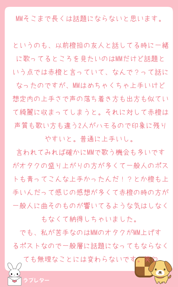 MMそこまで長くは話題にならないと思います。
というのも、以前橙担の友人と話してる時に一緒に歌ってるところを見たいのはMMだけど話題という点では赤橙と言っていて、なんで？って話になったのですが、MMはめちゃくちゃ上手いけど想定内の上手さで声の落ち着き方も出方も似ていて綺麗に収まってしまうと。それに対して赤橙は声質も歌い方も違う2人がハモるので印象に残りやすいと。普通に上手いし。
言われてみれば確かにMMで歌う機会も多いですがオタクの盛り上がりの方が多くて一般人のポストも青ってこんな上手かったんだ！？とか橙も上手いんだって感じの感想が多くて赤橙の時の方が一般人に曲そのものが響いてるような気はしなくもなくて納得しちゃいました。
でも、私が苦手なのはMMのオタクがMM上げするポストなので一般層に話題になってもならなくても無理なことには変わらないです。笑