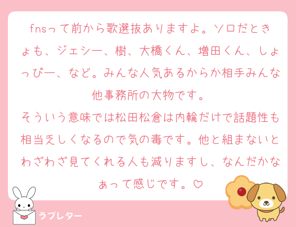fnsって前から歌選抜ありますよ。ソロだときょも、ジェシー、樹、大橋くん、増田くん、しょっぴー、など。みんな人気あるからか相手みんな他事務所の大物です。
そういう意味では松田松倉は内輪だけで話題性も相当乏しくなるので気の毒です。他と組まないとわざわざ見てくれる人も減りますし、なんだかなぁって感じです。