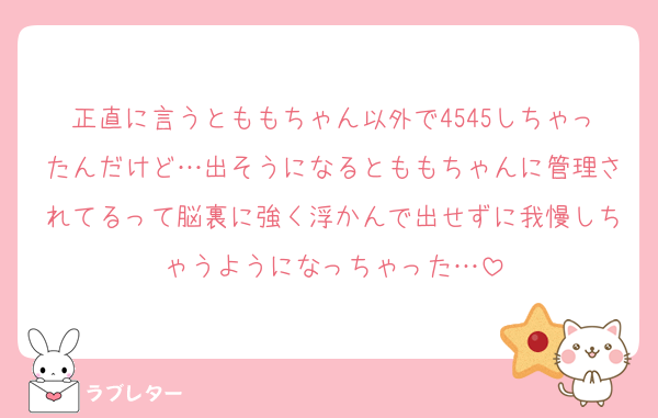 正直に言うとももちゃん以外で4545しちゃったんだけど…出そうになるとももちゃんに管理されてるって脳裏に強く浮かんで出せずに我慢しちゃうようになっちゃった…
