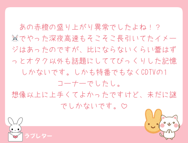 あの赤橙の盛り上がり異常でしたよね！？
🐰でやった深夜高速もそこそこ長引いてたイメージはあったのですが、比にならないくらい蕾はずっとオタク以外も話題にしててびっくりした記憶しかないです。しかも特番でもなくCDTVの1コーナーでしたし。
想像以上に上手くてよかったですけど、未だに謎でしかないです。