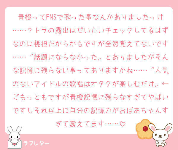 青橙ってFNSで歌った事なんかありましたっけ……？トラの露出はだいたいチェックしてるはずなのに桃担だからかもですが全然覚えてないです……〝話題にならなかった〟とありましたがそんな記憶に残らない事ってありますかね……〝人気のないアイドルの歌唱はオタクが楽しむだけ〟←ごもっともですが青橙記憶に残らなすぎてやばいですしそれ以上に自分の記憶力がおばあちゃんすぎて震えてます……