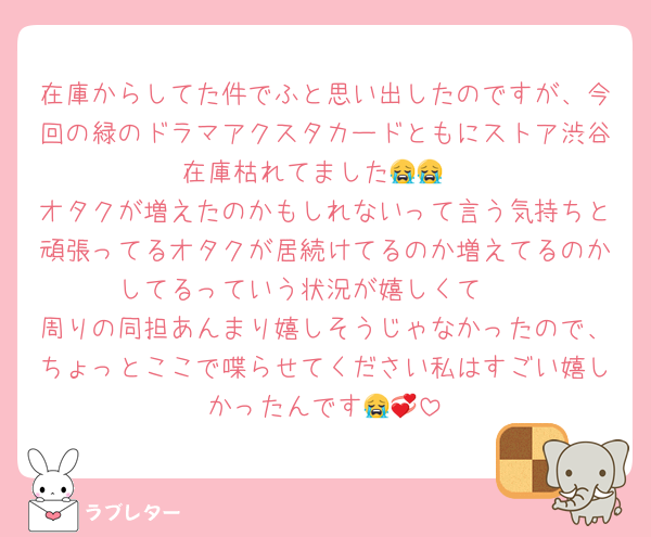 在庫からしてた件でふと思い出したのですが、今回の緑のドラマアクスタカードともにストア渋谷在庫枯れてました😭😭
オタクが増えたのかもしれないって言う気持ちと頑張ってるオタクが居続けてるのか増えてるのかしてるっていう状況が嬉しくて🥲
周りの同担あんまり嬉しそうじゃなかったので、ちょっとここで喋らせてください私はすごい嬉しかったんです😭💞
