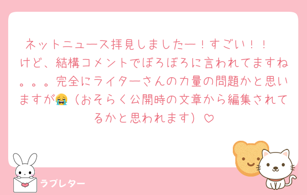 ネットニュース拝見しましたー！すごい！！
けど、結構コメントでぼろぼろに言われてますね。。。完全にライターさんの力量の問題かと思いますが😭（おそらく公開時の文章から編集されてるかと思われます）