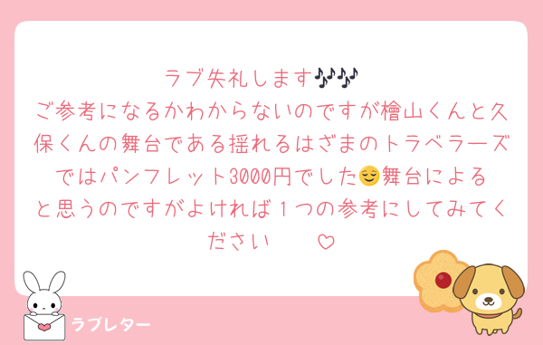 ラブ失礼します🎶🎶
ご参考になるかわからないのですが檜山くんと久保くんの舞台である揺れるはざまのトラベラーズではパンフレット3000円でした😌舞台によると思うのですがよければ１つの参考にしてみてください🪄🪄